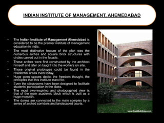 INDIAN INSTITUTE OF MANAGEMENT, AHEMEDABAD
• The Indian Institute of Management Ahmedabad is
considered to be the premier institute of management
education in India.
• The most distinctive feature of the plan was the
numerous arches and square brick structures with
circles carved out in the facade.
• These arches were first constructed by the architect
himself and later on taught it to the workers on site.
• Those original prototypes could be found in the
residential areas even today.
• Huge open spaces depict the freedom thought, the
principles that this institute stand for.
• Even the classrooms have been designed to facilitate
students’ participation in the class.
• The most awe-inspiring and photographed view is
that of the main academic block which is built as a
huge monolith.
• The dorms are connected to the main complex by a
series of arched corridors and landscaped courts.
 