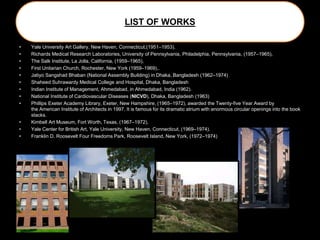LIST OF WORKS
• Yale University Art Gallery, New Haven, Connecticut,(1951–1953),
• Richards Medical Research Laboratories, University of Pennsylvania, Philadelphia, Pennsylvania, (1957–1965),
• The Salk Institute, La Jolla, California, (1959–1965),
• First Unitarian Church, Rochester, New York (1959–1969),.
• Jatiyo Sangshad Bhaban (National Assembly Building) in Dhaka, Bangladesh (1962–1974)
• Shaheed Suhrawardy Medical College and Hospital, Dhaka, Bangladesh
• Indian Institute of Management, Ahmedabad, in Ahmedabad, India (1962).
• National Institute of Cardiovascular Diseases (NICVD), Dhaka, Bangladesh (1963)
• Phillips Exeter Academy Library, Exeter, New Hampshire, (1965–1972), awarded the Twenty-five Year Award by
the American Institute of Architects in 1997. It is famous for its dramatic atrium with enormous circular openings into the book
stacks.
• Kimbell Art Museum, Fort Worth, Texas, (1967–1972),
• Yale Center for British Art, Yale University, New Haven, Connecticut, (1969–1974).
• Franklin D. Roosevelt Four Freedoms Park, Roosevelt Island, New York, (1972–1974)
 