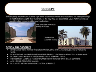 CONCEPT
Influenced by ancient ruins, Kahn's style tends to the monumental and monolithic; his heavy buildings
do not hide their weight, their materials, or the way they are assembled. Louis Kahn's works are
considered as monumental beyond modernism.
The Jonas Salk institute for
Biological Studies
The National
Assembly building
DESIGN PHILOSOPHIES
 LOUIS KAHN’S WORK INFUSED THE INTERNATIONAL STYLE WITH A FASTIDIOUS & HIGHLY PERSONAL
TASTE.
 HE WAS KNOWN FOR CREATING MONUMENTAL ARCHITECTURE THAT RESPONDED TO HUMAN SCALE.
 HE CREATED DISTINCTION BETWEEN SERVED SPACES & SERVANT SPACES.
 HIS PALETTE OF MATERIALS TENDED TOWARDS HIGHLY TEXTURED BRICK & BARE CONCRETE.
 ALSO HE USED TRAVENTINE MARBLE.
 HE IS WIDELY KNOWN FOR HIS SPACES POETIC SENSIBILITY.
 