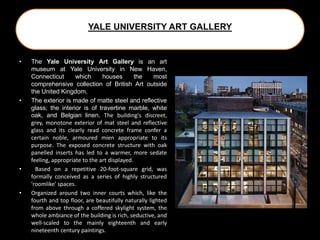 YALE UNIVERSITY ART GALLERY
• The Yale University Art Gallery is an art
museum at Yale University in New Haven,
Connecticut which houses the most
comprehensive collection of British Art outside
the United Kingdom.
• The exterior is made of matte steel and reflective
glass; the interior is of travertine marble, white
oak, and Belgian linen. The building's discreet,
grey, monotone exterior of mat steel and reflective
glass and its clearly read concrete frame confer a
certain noble, armoured mien appropriate to its
purpose. The exposed concrete structure with oak
panelled inserts has led to a warmer, more sedate
feeling, appropriate to the art displayed.
• Based on a repetitive 20-foot-square grid, was
formally conceived as a series of highly structured
'roomlike' spaces.
• Organized around two inner courts which, like the
fourth and top floor, are beautifully naturally lighted
from above through a coffered skylight system, the
whole ambiance of the building is rich, seductive, and
well-scaled to the mainly eighteenth and early
nineteenth century paintings.
 