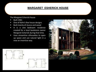 MARGARET ESHERICK HOUSE
The Margaret Esherick house
 Built 1961
 One of Kahn’s few house designs
 Built mainly of stucco and wood
 It is a one bedroom residence
created for a local bookstore owner
Margaret Esherick during that time.
 Uses streamline silhouettes to open
up space and use natural light in a
new an inventive way.
 