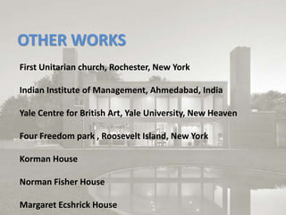 OTHER WORKS
First Unitarian church, Rochester, New York
Indian Institute of Management, Ahmedabad, India
Yale Centre for British Art, Yale University, New Heaven
Four Freedom park , Roosevelt Island, New York
Korman House
Norman Fisher House
Margaret Ecshrick House
 