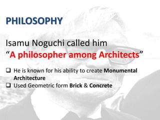 PHILOSOPHY
Isamu Noguchi called him
“A philosopher among Architects”
 He is known for his ability to create Monumental
Architecture
 Used Geometric form Brick & Concrete
 