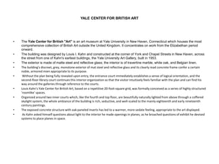 YALE CENTER FOR BRITISH ART
• The Yale Center for British "Art" is an art museum at Yale University in New Haven, Connecticut which houses the most
comprehensive collection of British Art outside the United Kingdom. It concentrates on work from the Elizabethan period
onward.
• The building was designed by Louis I. Kahn and constructed at the corner of York and Chapel Streets in New Haven, across
the street from one of Kahn's earliest buildings, the Yale University Art Gallery, built in 1953.
• The exterior is made of matte steel and reflective glass; the interior is of travertine marble, white oak, and Belgian linen.
• The building's discreet, grey, monotone exterior of mat steel and reflective glass and its clearly read concrete frame confer a certain
noble, armored mien appropriate to its purpose.
• Without the plan being fully revealed upon entry, the entrance court immediately establishes a sense of logical orientation, and the
second-floor library court continues this interior organization so that the visitor intuitively feels familiar with the plan and can find his
way around the galleries through reference to the courts.
• Louis Kahn's Yale Center for British Art, based on a repetitive 20-foot-square grid, was formally conceived as a series of highly structured
'roomlike' spaces.
• Organized around two inner courts which, like the fourth and top floor, are beautifully naturally lighted from above through a coffered
skylight system, the whole ambiance of the building is rich, seductive, and well-scaled to the mainly eighteenth and early nineteenth
century paintings.
• The exposed concrete structure with oak paneled inserts has led to a warmer, more sedate feeling, appropriate to the art displayed.
• As Kahn asked himself questions about light to the interior he made openings in planes; as he broached questions of exhibit he devised
systems to place planes in space.
 