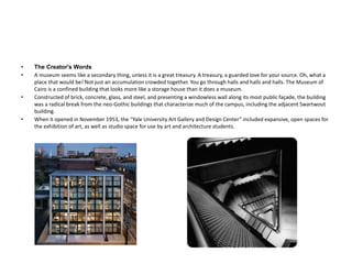 • The Creator's Words
• A museum seems like a secondary thing, unless it is a great treasury. A treasury, a guarded love for your source. Oh, what a
place that would be! Not just an accumulation crowded together. You go through halls and halls and halls. The Museum of
Cairo is a confined building that looks more like a storage house than it does a museum.
• Constructed of brick, concrete, glass, and steel, and presenting a windowless wall along its most public façade, the building
was a radical break from the neo-Gothic buildings that characterize much of the campus, including the adjacent Swartwout
building.
• When it opened in November 1953, the “Yale University Art Gallery and Design Center” included expansive, open spaces for
the exhibition of art, as well as studio space for use by art and architecture students.
 