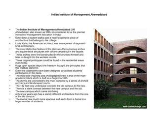 Indian Institute of Management,Ahemedabad
• The Indian Institute of Management Ahmedabad (IIM
Ahmedabad, also known as IIMA) is considered to be the premier
institute of management education in India.
• Every time a student walks past a really expensive piece of
architecture that belongs to his college.
• Louis Kahn, the American architect, was an exponent of exposed-
brick architecture.
• The most distinctive feature of the plan was the numerous arches
and square brick structures with circles carved out in the facade.
• These arches were first constructed by the architect himself and
later on taught it to the workers on site.
• Those original prototypes could be found in the residential areas
even today.
• Huge open spaces depict the freedom thought, the principles that
this institute stand for.
• Even the classrooms have been designed to facilitate students’
participation in the class.
• The most awe-inspiring and photographed view is that of the main
academic block which is built as a huge monolith.
• The dorms are connected to the main complex by a series of arched
corridors and landscaped courts.
• The 132 feet long underpass connects the old campus to the new.
• There is a stark contrast between the new campus and the old.
• The new campus which came into being
• only a few years ago has a starkly different architecture from the one
at the old campus.
• The rooms here much more spacious and each dorm is home to a
larger number of students.
 