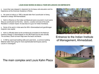 LOUIS KHAN WORKS IN INDIA & THEIR INFLUENCES ON EMPIRICISTS
 Louis khan was steeped in classicism by his beaux arts education and his
Experience at the American Academy in Rome.
 He came to India to in 1962 a decade later than Lecorbusier on being
Selected to design IIM Ahemedabad.
 Kahn’s influence on the Indian architectural scene occurred in much same
Way as Lecorbusier but the time, volume , Location and size of his work
Resulted in a lesser impact. he was less of a guru for Indian Architects.
 Some of his work in India were the IIM in Ahemedabad and gandhinagar
Gujarat’s new capital.
 Kahn is officially listed as the architectural consultant to the National
Insitute of design in Ahemedabad on the IIM Project but he was actually
The architect. Doshi & Anant Raje were the liason architects.
 In IIM he used local building skills and used brick , a common building
Material rather than going for more sophisticated techniques used by
Lecorb in Chandigarh.
Entrance to the Indian Institute
of Management, Ahmedabad.
The main complex and Louis Kahn Plaza
 