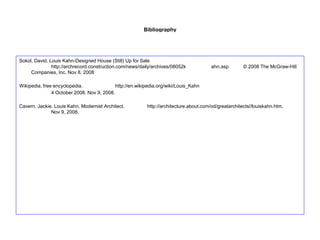 Bibliography
Sokol, David. Louis Kahn-Designed House (Still) Up for Sale
http://archrecord.construction.com/news/daily/archives/08052k ahn.asp © 2008 The McGraw-Hill
Companies, Inc. Nov 8, 2008
Wikipedia, free encyclopedia. http://en.wikipedia.org/wiki/Louis_Kahn
4 October 2008. Nov 9, 2008.
Cavern, Jackie. Louis Kahn, Modernist Architect. http://architecture.about.com/od/greatarchitects//louiskahn.htm.
Nov 9, 2008.
 