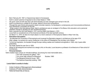 LIFE
• Born February 20, 1901 on Saaremmaa Island in Kuressaare.
• Kahn's Jewish parents immigrated to the United States in 1906.
• His given name at birth was Itze-Leib Schmuilowsky but was changed upon arrival in the US.
• Kahn's architecture is notable for its simple, platonic forms and compositions.
• Through the use of brick and poured-in place concrete masonry, he developed a contemporary and monumental architecture
that maintained a sympathy for the site.
• While rooted in the International Style, Kahn's architecture was an amalgam of his Beaux Arts education and a personal
aesthetic impulse to develop his own architectural forms.
• Kahn received the AIA Gold Medal in 1971 and the RIBA Gold Medal in 1972.
• Louis Kahn is considered one of the foremost architects of the late twentieth century.
• On March 17, 1974, he died of a heart attack in a men's restroom in Pennsylvania Station in New York City.
• Education/ Occupation
• He attended the University of Pennsylvania and received his Bachelors degree in architecture at the age of 24.
• After college, he worked as a senior draftsman in the office of Philadelphia City Architect John Molitor.
• To find his inspiration, he traveled through Europe visiting castles and medieval strongholds in 1928, only 4 years after
graduating.
• He finally started his own firm in 1935.
• While he still designed and worked as a design critic on the side, Louis became a professor of architecture at Yale school of
Architecture.
• Personal designs
Kahn created many unique an intricate buildings, but among his most memorable were…
* The Yale University Art gallery: 1951.
* The Jonas Salk institute for Biological Studies: 1965
* The Margaret Esherick house: 1961
* The National Assembly building: 1962
Louis Kahn’s works in India :
• Indian Institute of Management,Ahemedabad
• Institute of Public Administration
• National Assembly at Dacca.
 