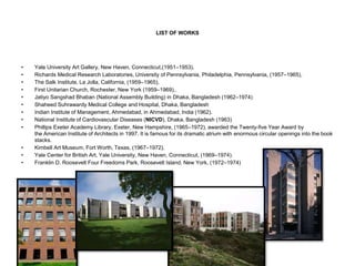 LIST OF WORKS
• Yale University Art Gallery, New Haven, Connecticut,(1951–1953),
• Richards Medical Research Laboratories, University of Pennsylvania, Philadelphia, Pennsylvania, (1957–1965),
• The Salk Institute, La Jolla, California, (1959–1965),
• First Unitarian Church, Rochester, New York (1959–1969),.
• Jatiyo Sangshad Bhaban (National Assembly Building) in Dhaka, Bangladesh (1962–1974)
• Shaheed Suhrawardy Medical College and Hospital, Dhaka, Bangladesh
• Indian Institute of Management, Ahmedabad, in Ahmedabad, India (1962).
• National Institute of Cardiovascular Diseases (NICVD), Dhaka, Bangladesh (1963)
• Phillips Exeter Academy Library, Exeter, New Hampshire, (1965–1972), awarded the Twenty-five Year Award by
the American Institute of Architects in 1997. It is famous for its dramatic atrium with enormous circular openings into the book
stacks.
• Kimbell Art Museum, Fort Worth, Texas, (1967–1972),
• Yale Center for British Art, Yale University, New Haven, Connecticut, (1969–1974).
• Franklin D. Roosevelt Four Freedoms Park, Roosevelt Island, New York, (1972–1974)
 