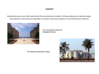 CONCEPT
Influenced by ancient ruins, Kahn's style tends to the monumental and monolithic; his heavy buildings do not hide their weight,
their materials, or the way they are assembled. Louis Kahn's works are considered as monumental beyond modernism.
The Jonas Salk institute for
Biological Studies
The National Assembly building
 