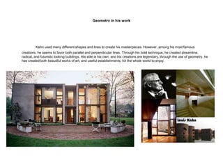 Geometry in his work
Kahn used many different shapes and lines to create his masterpieces. However, among his most famous
creations, he seems to favor both parallel and perpendicular lines. Through his bold technique, he created streamline,
radical, and futuristic looking buildings. His stile is his own, and his creations are legendary, through the use of geometry, he
has created both beautiful works of art, and useful establishments, for the whole world to enjoy.
 
