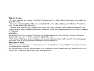 • Material Choices
• . The stone foundation was necessary due to the home’s placement on a slope and its’ need for a solid anchoring into the
ground of the site.
• The exterior and interior portions of the home are made from the same cedar wood sourced from the local Pennsylvania
area. This was done to keep down costs.
• The use of cedar wood throughout the interior and exterior of the home compelled Kahn to create amazing details in the
building simply by folding windows into the building envelope to provide new habitable space on both the interior and exterior
of the building.
• orientation
• the Norman Fisher house consists of three cubes, two cube forms appear like rolled dice sitting at ninety and forty-five
degree angles and serve as the two buckets of living within the home.
• The orientation of the house gives an impression of an expansive space but these two forms clearly demonstrate a public
and private zone, as do many interior and materialistic features of the house.
• The Creator's Words
• Material we now use in architecture we know only for its superior strength but not for its meaningful form. Concrete and steel must
become greater than the engineer.
• The expected wonders in concrete and steel confront us. We know from the spirit of architecture that their characteristics must be in
harmony with the spaces that want to be and evoke what spaces can be.
 