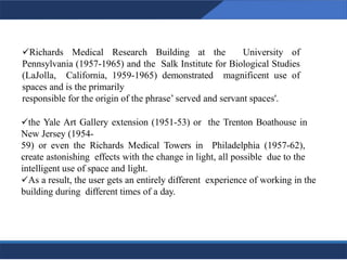 ✓Richards Medical Research Building at the University of
Pennsylvania (1957-1965) and the Salk Institute for Biological Studies
(LaJolla, California, 1959-1965) demonstrated magnificent use of
spaces and is the primarily
responsible for the origin of the phrase’ served and servant spaces'.
✓the Yale Art Gallery extension (1951-53) or the Trenton Boathouse in
New Jersey (1954-
59) or even the Richards Medical Towers in Philadelphia (1957-62),
create astonishing effects with the change in light, all possible due to the
intelligent use of space and light.
✓As a result, the user gets an entirely different experience of working in the
building during different times of a day.
10
10
 