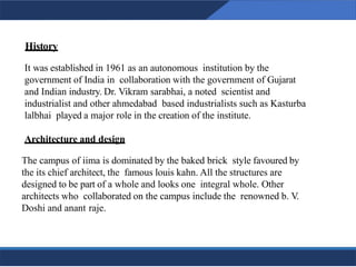 History
13
It was established in 1961 as an autonomous institution by the
government of India in collaboration with the government of Gujarat
and Indian industry. Dr. Vikram sarabhai, a noted scientist and
industrialist and other ahmedabad based industrialists such as Kasturba
lalbhai played a major role in the creation of the institute.
Architecture and design
The campus of iima is dominated by the baked brick style favoured by
the its chief architect, the famous louis kahn. All the structures are
designed to be part of a whole and looks one integral whole. Other
architects who collaborated on the campus include the renowned b. V.
Doshi and anant raje.
13
 