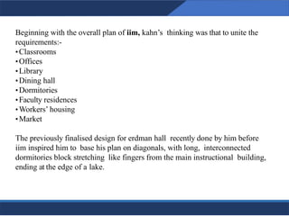 Beginning with the overall plan of iim, kahn’s thinking was that to unite the
requirements:-
•Classrooms
•Offices
•Library
•Dining hall
•Dormitories
•Faculty residences
•Workers’ housing
•Market
The previously finalised design for erdman hall recently done by him before
iim inspired him to base his plan on diagonals, with long, interconnected
dormitories block stretching like fingers from the main instructional building,
ending at the edge of a lake.
14
14
 