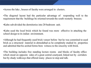 •Across the lake , houses of faculty were arranged in clusters.
•The diagonal layout had the particular advantage of responding well to the
requirement that the buildings be oriented towards the south westerly breezes.
•Kahn sub-divided the dormitories into 20 bedroom unit.
•Kahn used the local brick which he found was more effective in attaching the
school design to its indian environment.
•Although he had frequently used brick veneer before but he was commited to used
brick as a structural material in ahmedabad as he completely studied its properties
and admitted that his arched forms bore witness to the sincerity with brick.
•The building includes free standing lecture rooms and blocks of faculty office
which stood on opposite sides of a great central courtyard, linked not by corridors
but by shady walkways that offered many places to stop and talk.
15
15
 