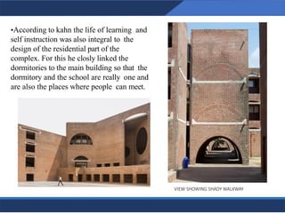 •According to kahn the life of learning and
self instruction was also integral to the
design of the residential part of the
complex. For this he closly linked the
dormitories to the main building so that the
dormitory and the school are really one and
are also the places where people can meet.
VIEW SHOWING SHADY WALKWAY
16
 