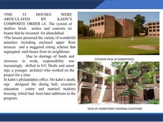 EXTERIOR VIEW OF DORMITORIES
19
VIEW OF DORMITORIES SHOWING COURTYARD
19
•THE 53 HOUSES WERE
ARTICULATED BY KAHN’S
COMPOSITE ORDER i.E. The system of
shallow brick arches and concrete tie
beams that he invented for ahmedabad.
•The houses possesed the variety of wonderful
amenties including enclosed upper floor
terraces and a staggered sitting scheme that
segregated each house from its neighbours.
Due to shortage of funds and
slowness in work, responsibility was
increasingly shifted to b.V. Doshi and anant
raje, a younger architect who worked on the
project for a time
In kahn’s philadelphia office. On kahn’s death,
raje designed the dining hall, executive
education centre and married students
housing, which had been later additions to the
program.
 