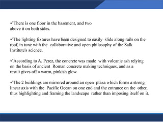✓There is one floor in the basement, and two
above it on both sides.
✓The lighting fixtures have been designed to easily slide along rails on the
roof, in tune with the collaborative and open philosophy of the Salk
Institute's science.
✓According to A. Perez, the concrete was made with volcanic ash relying
on the basis of ancient Roman concrete making techniques, and as a
result gives off a warm, pinkish glow.
✓The 2 buildings are mirrored around an open plaza which forms a strong
linear axis with the Pacific Ocean on one end and the entrance on the other,
thus highlighting and framing the landscape rather than imposing itself on it.
21
21
 