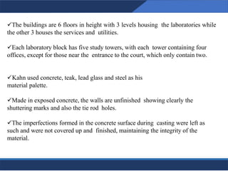 ✓The buildings are 6 floors in height with 3 levels housing the laboratories while
the other 3 houses the services and utilities.
✓Each laboratory block has five study towers, with each tower containing four
offices, except for those near the entrance to the court, which only contain two.
✓Kahn used concrete, teak, lead glass and steel as his
material palette.
✓Made in exposed concrete, the walls are unfinished showing clearly the
shuttering marks and also the tie rod holes.
✓The imperfections formed in the concrete surface during casting were left as
such and were not covered up and finished, maintaining the integrity of the
material.
24
24
 
