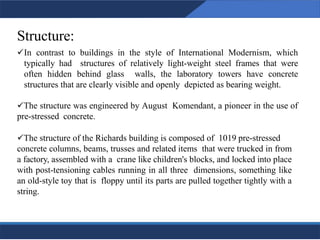 Structure:
Louis isadore kahn 27
✓In contrast to buildings in the style of International Modernism, which
typically had structures of relatively light-weight steel frames that were
often hidden behind glass walls, the laboratory towers have concrete
structures that are clearly visible and openly depicted as bearing weight.
✓The structure was engineered by August Komendant, a pioneer in the use of
pre-stressed concrete.
✓The structure of the Richards building is composed of 1019 pre-stressed
concrete columns, beams, trusses and related items that were trucked in from
a factory, assembled with a crane like children's blocks, and locked into place
with post-tensioning cables running in all three dimensions, something like
an old-style toy that is floppy until its parts are pulled together tightly with a
string.
27
27
 