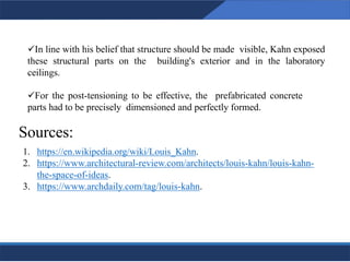 ✓In line with his belief that structure should be made visible, Kahn exposed
these structural parts on the building's exterior and in the laboratory
ceilings.
✓For the post-tensioning to be effective, the prefabricated concrete
parts had to be precisely dimensioned and perfectly formed.
28
28
Sources:
1. https://en.wikipedia.org/wiki/Louis_Kahn.
2. https://www.architectural-review.com/architects/louis-kahn/louis-kahn-
the-space-of-ideas.
3. https://www.archdaily.com/tag/louis-kahn.
 