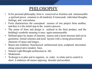 PHILOSOPHY
4
• In his personal philosophy, form is conceived as formless and unmeasurable
,a spiritual power common to all mankind. It transcends individual thoughts,
feelings, and conventions.
• Form characterizes the conceptual essence of one project from another,
and thus it is the initial step in the creative process.
• The union of form and design is realized in the final product, and the
building's symbolic meaning is once again unmeasurable.
• Defined space by means of masonry masses and a lucid structure laid out in
geometric, formal schemes and axial layouts with a strong processional
character of space and images.
• Beaux-arts tradition- Neoclassical architectural style, sculptural decoration
along conservative modern lines.
• Natural Light-Brought architecture to life.
• Modernism.
• To design is to plan and to organize , to order , to relate and to control in
short it embraces all means opposing disorder and accident.
4
 