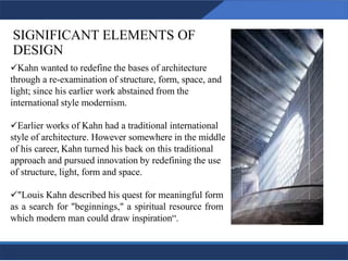 SIGNIFICANT ELEMENTS OF
DESIGN
5
✓Kahn wanted to redefine the bases of architecture
through a re-examination of structure, form, space, and
light; since his earlier work abstained from the
international style modernism.
✓Earlier works of Kahn had a traditional international
style of architecture. However somewhere in the middle
of his career, Kahn turned his back on this traditional
approach and pursued innovation by redefining the use
of structure, light, form and space.
✓"Louis Kahn described his quest for meaningful form
as a search for "beginnings," a spiritual resource from
which modern man could draw inspiration“.
5
 