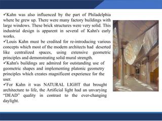 ✓Kahn was also influenced by the part of Philadelphia
where he grew up. There were many factory buildings with
large windows. These brick structures were very solid. This
industrial design is apparent in several of Kahn's early
works.
✓Louis Kahn must be credited for re-introducing various
concepts which most of the modern architects had deserted
like centralized spaces, using extensive geometric
principles and demonstrating solid mural strength.
✓Kahn's buildings are admired for outstanding use of
geometric shapes and implementing platonic geometry
principles which creates magnificent experience for the
user.
✓For Kahn it was NATURAL LIGHT that brought
architecture to life, the Artificial light had an unvarying
“DEAD” quality in contrast to the ever-changing
daylight.
6
6
 
