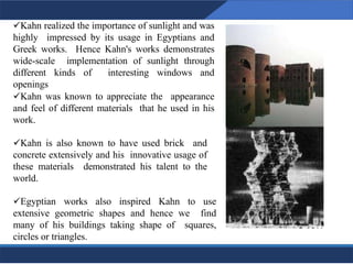 ✓Kahn realized the importance of sunlight and was
highly impressed by its usage in Egyptians and
Greek works. Hence Kahn's works demonstrates
wide-scale implementation of sunlight through
different kinds of interesting windows and
openings
✓Kahn was known to appreciate the appearance
and feel of different materials that he used in his
work.
✓Kahn is also known to have used brick and
concrete extensively and his innovative usage of
these materials demonstrated his talent to the
world.
✓Egyptian works also inspired Kahn to use
extensive geometric shapes and hence we find
many of his buildings taking shape of squares,
circles or triangles.
7
7
 