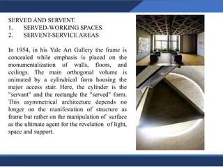SERVED AND SERVENT.
1. SERVED-WORKING SPACES
2. SERVENT-SERVICE AREAS
In 1954, in his Yale Art Gallery the frame is
concealed while emphasis is placed on the
monumentalization of walls, floors, and
ceilings. The main orthogonal volume is
animated by a cylindrical form housing the
major access stair. Here, the cylinder is the
"servant" and the rectangle the "served" form.
This asymmetrical architecture depends no
longer on the manifestation of structure as
frame but rather on the manipulation of surface
as the ultimate agent for the revelation of light,
space and support.
8
 