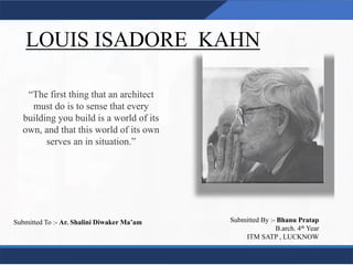 LOUIS ISADORE KAHN
1
“The first thing that an architect
must do is to sense that every
building you build is a world of its
own, and that this world of its own
serves an in situation.”
Submitted To :- Ar. Shalini Diwaker Ma’am Submitted By :- Bhanu Pratap
B.arch. 4th Year
ITM SATP , LUCKNOW
 