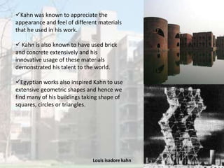 Louis isadore kahn 10
Kahn was known to appreciate the
appearance and feel of different materials
that he used in his work.
 Kahn is also known to have used brick
and concrete extensively and his
innovative usage of these materials
demonstrated his talent to the world.
Egyptian works also inspired Kahn to use
extensive geometric shapes and hence we
find many of his buildings taking shape of
squares, circles or triangles.
 