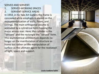Louis isadore kahn 11
SERVED AND SERVENT.
1. SERVED-WORKING SPACES
2. SERVENT-SERVICE AREAS
In 1954, in his Yale Art Gallery the frame is
concealed while emphasis is placed on the
monumentalization of walls, floors, and
ceilings. The main orthogonal volume is
animated by a cylindrical form housing the
major access stair. Here, the cylinder is the
"servant" and the rectangle the "served" form.
This asymmetrical architecture depends no
longer on the manifestation of structure as
frame but rather on the manipulation of
surface as the ultimate agent for the revelation
of light, space and support.
 