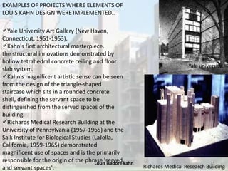 Louis isadore kahn 12
EXAMPLES OF PROJECTS WHERE ELEMENTS OF
LOUIS KAHN DESIGN WERE IMPLEMENTED..
Yale University Art Gallery (New Haven,
Connecticut, 1951-1953).
Kahn's first architectural masterpiece.
the structural innovations demonstrated by
hollow tetrahedral concrete ceiling and floor
slab system.
Kahn's magnificent artistic sense can be seen
from the design of the triangle-shaped
staircase which sits in a rounded concrete
shell, defining the servant space to be
distinguished from the served spaces of the
building.
Richards Medical Research Building at the
University of Pennsylvania (1957-1965) and the
Salk Institute for Biological Studies (LaJolla,
California, 1959-1965) demonstrated
magnificent use of spaces and is the primarily
responsible for the origin of the phrase 'served
and servant spaces'. Richards Medical Research Building
Yale university
 