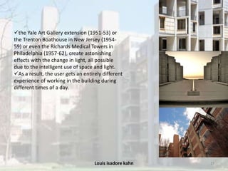 Louis isadore kahn 13
the Yale Art Gallery extension (1951-53) or
the Trenton Boathouse in New Jersey (1954-
59) or even the Richards Medical Towers in
Philadelphia (1957-62), create astonishing
effects with the change in light, all possible
due to the intelligent use of space and light.
As a result, the user gets an entirely different
experience of working in the building during
different times of a day.
 