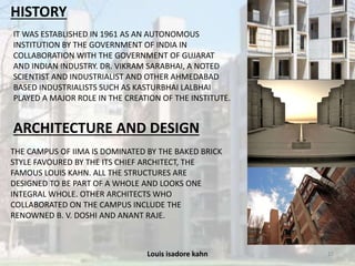 Louis isadore kahn 15
HISTORY
IT WAS ESTABLISHED IN 1961 AS AN AUTONOMOUS
INSTITUTION BY THE GOVERNMENT OF INDIA IN
COLLABORATION WITH THE GOVERNMENT OF GUJARAT
AND INDIAN INDUSTRY. DR. VIKRAM SARABHAI, A NOTED
SCIENTIST AND INDUSTRIALIST AND OTHER AHMEDABAD
BASED INDUSTRIALISTS SUCH AS KASTURBHAI LALBHAI
PLAYED A MAJOR ROLE IN THE CREATION OF THE INSTITUTE.
ARCHITECTURE AND DESIGN
THE CAMPUS OF IIMA IS DOMINATED BY THE BAKED BRICK
STYLE FAVOURED BY THE ITS CHIEF ARCHITECT, THE
FAMOUS LOUIS KAHN. ALL THE STRUCTURES ARE
DESIGNED TO BE PART OF A WHOLE AND LOOKS ONE
INTEGRAL WHOLE. OTHER ARCHITECTS WHO
COLLABORATED ON THE CAMPUS INCLUDE THE
RENOWNED B. V. DOSHI AND ANANT RAJE.
 