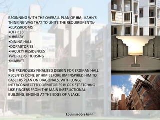 Louis isadore kahn 16
BEGINNING WITH THE OVERALL PLAN OF IIM, KAHN’S
THINKING WAS THAT TO UNITE THE REQUIREMENTS:-
•CLASSROOMS
•OFFICES
•LIBRARY
•DINING HALL
•DORMITORIES
•FACULTY RESIDENCES
•WORKERS’ HOUSING
•MARKET
THE PREVIOUSLY FINALISED DESIGN FOR ERDMAN HALL
RECENTLY DONE BY HIM BEFORE IIM INSPIRED HIM TO
BASE HIS PLAN ON DIAGONALS, WITH LONG,
INTERCONNECTED DORMITORIES BLOCK STRETCHING
LIKE FINGERS FROM THE MAIN INSTRUCTIONAL
BUILDING, ENDING AT THE EDGE OF A LAKE.
 