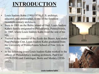 Louis isadore kahn 2
INTRODUCTION
• Louis Isadore Kahn (1901-1974), U.S. architect,
educator, and philosopher, is one of the foremost
twentieth-century architects.
• Born in 1901 on the Baltic island of Osel, Louis Isadore
Kahn's family emigrated to Philadelphia, Pennsylvania,
in 1905, where Louis Isadore Kahn lived the rest of his
life.
• Trained in the manner of the Ecole des Beaux Arts under
Paul Philippe Cret, Louis Isadore Kahn graduated from
the University of Pennsylvania School of Fine Arts in
1924.
• In the following years Louis Isadore Kahn worked in the
offices of Philadelphia's leading architects, Paul Cret
(1929-1930) and Zantzinger, Borie and Medary (1930-
1932).
 