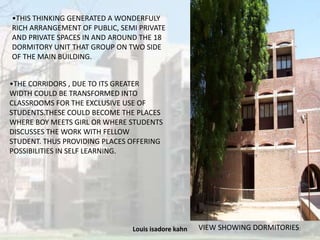 Louis isadore kahn 20
•THIS THINKING GENERATED A WONDERFULY
RICH ARRANGEMENT OF PUBLIC, SEMI PRIVATE
AND PRIVATE SPACES IN AND AROUND THE 18
DORMITORY UNIT THAT GROUP ON TWO SIDE
OF THE MAIN BUILDING.
•THE CORRIDORS , DUE TO ITS GREATER
WIDTH COULD BE TRANSFORMED INTO
CLASSROOMS FOR THE EXCLUSIVE USE OF
STUDENTS.THESE COULD BECOME THE PLACES
WHERE BOY MEETS GIRL OR WHERE STUDENTS
DISCUSSES THE WORK WITH FELLOW
STUDENT. THUS PROVIDING PLACES OFFERING
POSSIBILITIES IN SELF LEARNING.
VIEW SHOWING DORMITORIES
 