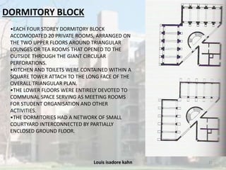 Louis isadore kahn 21
DORMITORY BLOCK
•EACH FOUR STOREY DORMITORY BLOCK
ACCOMODATED 20 PRIVATE ROOMS, ARRANGED ON
THE TWO UPPER FLOORS AROUND TRIANGULAR
LOUNGES OR TEA ROOMS THAT OPENED TO THE
OUTSIDE THROUGH THE GIANT CIRCULAR
PERFORATIONS.
•KITCHEN AND TOILETS WERE CONTAINED WITHIN A
SQUARE TOWER ATTACH TO THE LONG FACE OF THE
OVERALL TRIANGULAR PLAN.
•THE LOWER FLOORS WERE ENTIRELY DEVOTED TO
COMMUNAL SPACE SERVING AS MEETING ROOMS
FOR STUDENT ORGANISATION AND OTHER
ACTIVITIES.
•THE DORMITORIES HAD A NETWORK OF SMALL
COURTYARD INTERCONNECTED BY PARTIALLY
ENCLOSED GROUND FLOOR.
 