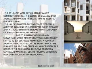 Louis isadore kahn 23
•THE 53 HOUSES WERE ARTICULATED BY KAHN’S
COMPOSITE ORDER i.e. THE SYSTEM OF SHALLOW BRICK
ARCHES AND CONCRETE TIE BEAMS THAT HE INVENTED
FOR AHMEDABAD.
•THE HOUSES POSSESED THE VARIETY OF WONDERFUL
AMENTIES INCLUDING ENCLOSED UPPER FLOOR TERRACES
AND A STAGGERED SITTING SCHEME THAT SEGREGATED
EACH HOUSE FROM ITS NEIGHBOURS.
DUE TO SHORTAGE OF FUNDS AND
SLOWNESS IN WORK, RESPONSIBILITY WAS INCREASINGLY
SHIFTED TO B.V. DOSHI AND ANANT RAJE, A YOUNGER
ARCHITECT WHO WORKED ON THE PROJECT FOR A TIME
IN KAHN’S PHILADELPHIA OFFICE. ON KAHN’S DEATH, RAJE
DESIGNED THE DINING HALL, EXECUTIVE EDUCATION
CENTRE AND MARRIED STUDENTS HOUSING, WHICH HAD
BEEN LATER ADDITIONS TO THE PROGRAM.
 