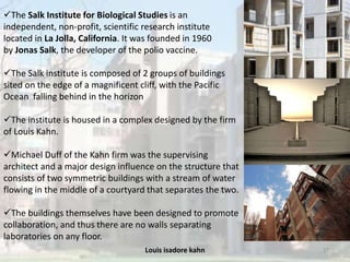 Louis isadore kahn 27
The Salk Institute for Biological Studies is an
independent, non-profit, scientific research institute
located in La Jolla, California. It was founded in 1960
by Jonas Salk, the developer of the polio vaccine.
The Salk institute is composed of 2 groups of buildings
sited on the edge of a magnificent cliff, with the Pacific
Ocean falling behind in the horizon
The institute is housed in a complex designed by the firm
of Louis Kahn.
Michael Duff of the Kahn firm was the supervising
architect and a major design influence on the structure that
consists of two symmetric buildings with a stream of water
flowing in the middle of a courtyard that separates the two.
The buildings themselves have been designed to promote
collaboration, and thus there are no walls separating
laboratories on any floor.
 