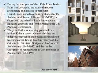 Louis isadore kahn 3
 During the lean years of the 1930s, Louis Isadore
Kahn was devoted to the study of modern
architecture and housing in particular.
 Louis I. Kahn undertook housing studies for the
Architectural Research Group (1932-1933), a
short-lived organization Louis Isadore Kahn
helped to establish, and for the Philadelphia City
Planning Commission.
 The year 1947 was a turning point in Louis
Isadore Kahn 's career. Kahn established an
independent practice and began a distinguished
teaching career, first at Yale University as Chief
Critic in Architectural Design and Professor of
Architecture (1947-1957) and then at the
University of Pennsylvania as Cret Professor of
Architecture (1957-1974).
 