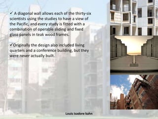 Louis isadore kahn 30
 A diagonal wall allows each of the thirty-six
scientists using the studies to have a view of
the Pacific, and every study is fitted with a
combination of operable sliding and fixed
glass panels in teak wood frames.
Originally the design also included living
quarters and a conference building, but they
were never actually built.
 