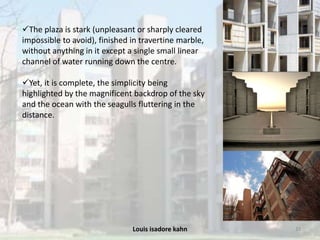 Louis isadore kahn 33
The plaza is stark (unpleasant or sharply cleared
impossible to avoid), finished in travertine marble,
without anything in it except a single small linear
channel of water running down the centre.
Yet, it is complete, the simplicity being
highlighted by the magnificent backdrop of the sky
and the ocean with the seagulls fluttering in the
distance.
 