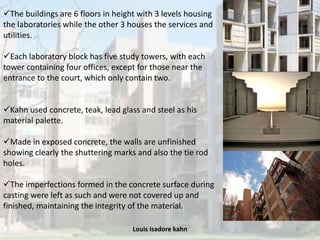 Louis isadore kahn 35
The buildings are 6 floors in height with 3 levels housing
the laboratories while the other 3 houses the services and
utilities.
Each laboratory block has five study towers, with each
tower containing four offices, except for those near the
entrance to the court, which only contain two.
Kahn used concrete, teak, lead glass and steel as his
material palette.
Made in exposed concrete, the walls are unfinished
showing clearly the shuttering marks and also the tie rod
holes.
The imperfections formed in the concrete surface during
casting were left as such and were not covered up and
finished, maintaining the integrity of the material.
 