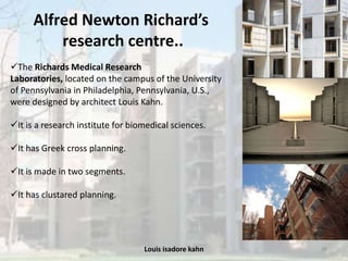 Louis isadore kahn 38
Alfred Newton Richard’s
research centre..
The Richards Medical Research
Laboratories, located on the campus of the University
of Pennsylvania in Philadelphia, Pennsylvania, U.S.,
were designed by architect Louis Kahn.
It is a research institute for biomedical sciences.
It has Greek cross planning.
It is made in two segments.
It has clustared planning.
 