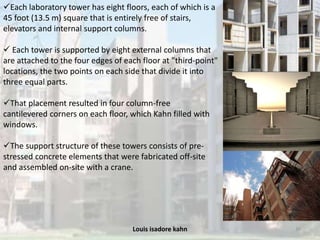 Louis isadore kahn 39
Each laboratory tower has eight floors, each of which is a
45 foot (13.5 m) square that is entirely free of stairs,
elevators and internal support columns.
 Each tower is supported by eight external columns that
are attached to the four edges of each floor at "third-point"
locations, the two points on each side that divide it into
three equal parts.
That placement resulted in four column-free
cantilevered corners on each floor, which Kahn filled with
windows.
The support structure of these towers consists of pre-
stressed concrete elements that were fabricated off-site
and assembled on-site with a crane.
 